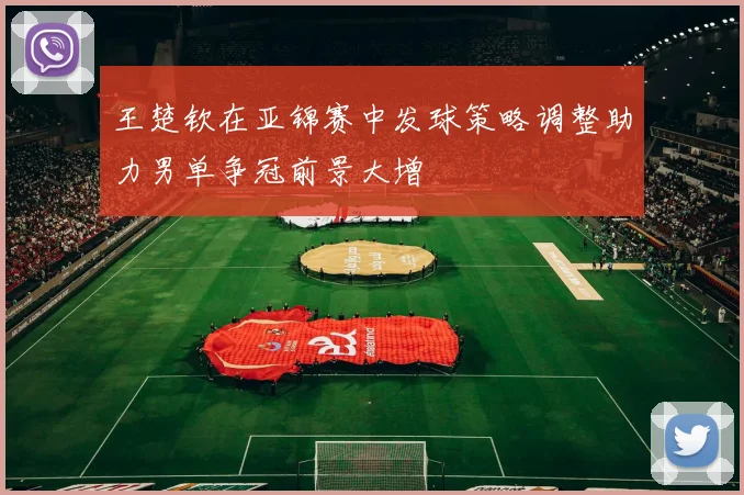 王楚钦在亚锦赛中发球策略调整助力男单争冠前景大增