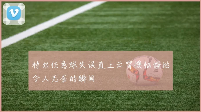 特尔任意球失误直上云霄懊恼捶地令人无奈的瞬间