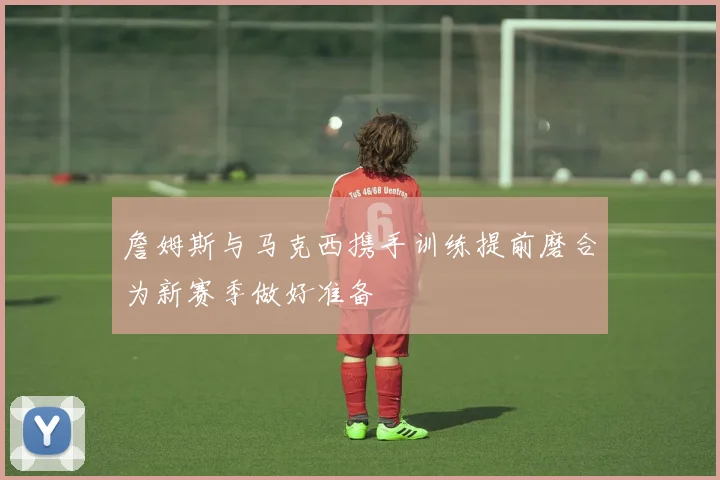 詹姆斯与马克西携手训练提前磨合为新赛季做好准备