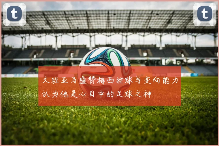 文班亚马盛赞梅西控球与变向能力认为他是心目中的足球之神