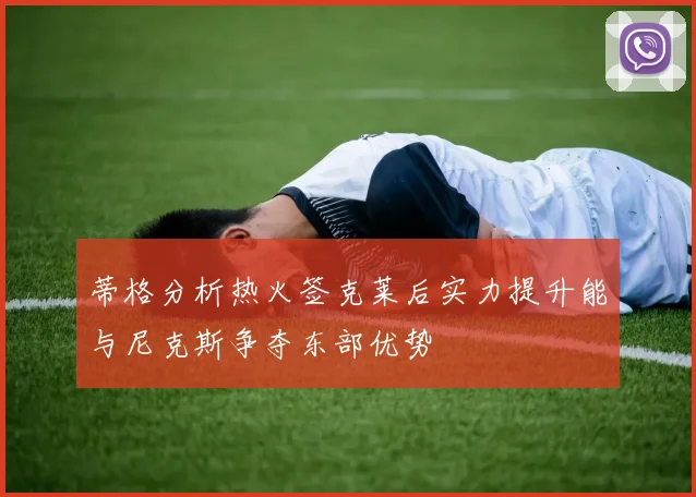 蒂格分析热火签克莱后实力提升能与尼克斯争夺东部优势