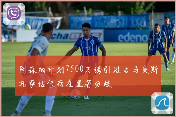 阿森纳计划7500万镑引进吉马良斯孔萨估值存在显著分歧