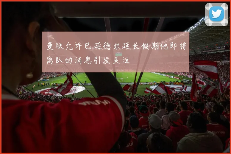 曼联允许巴延德尔延长假期他即将离队的消息引发关注