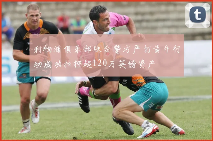 利物浦俱乐部联合警方严打黄牛行动成功扣押超120万英镑资产