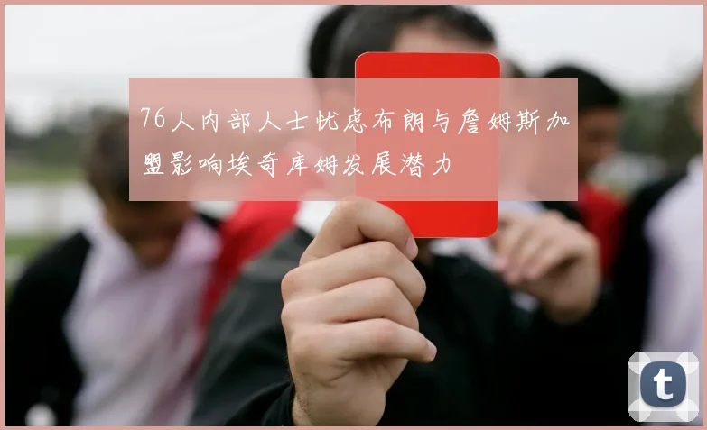 76人内部人士忧虑布朗与詹姆斯加盟影响埃奇库姆发展潜力