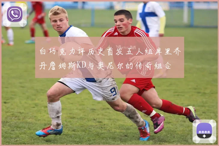 白巧克力评历史首发五人组库里乔丹詹姆斯KD与奥尼尔的传奇组合