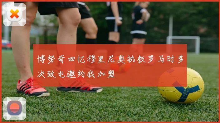 博努奇回忆穆里尼奥执教罗马时多次致电邀约我加盟