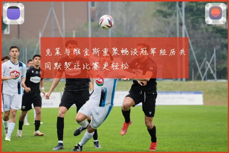 克莱与维金斯重聚畅谈冠军经历共同默契让比赛更轻松